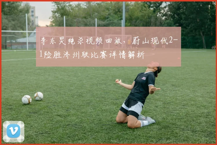 李东炅绝杀视频回放，蔚山现代2-1险胜济州联比赛详情解析