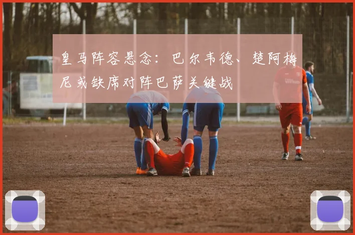 皇马阵容悬念：巴尔韦德、楚阿梅尼或缺席对阵巴萨关键战