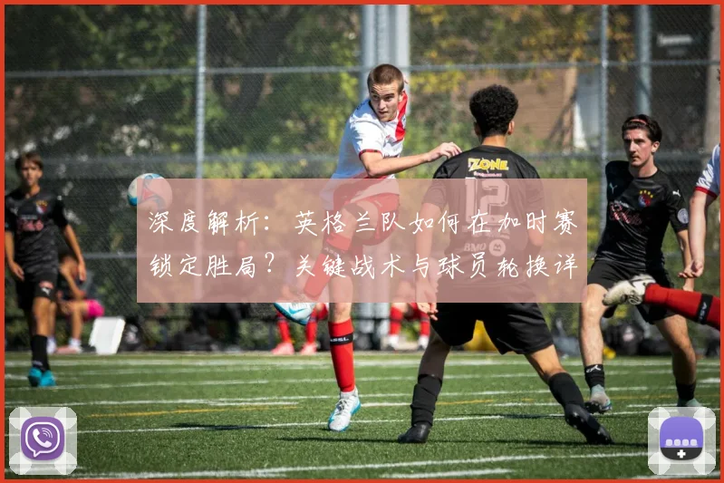 深度解析：英格兰队如何在加时赛锁定胜局？关键战术与球员轮换详解