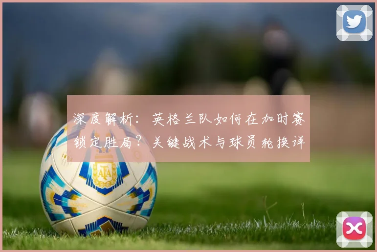 深度解析:英格兰队如何在加时赛锁定胜局?关键战术与球员轮换详解