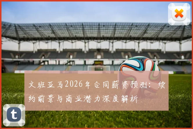 文班亚马2026年合同薪资预测：续约前景与商业潜力深度解析