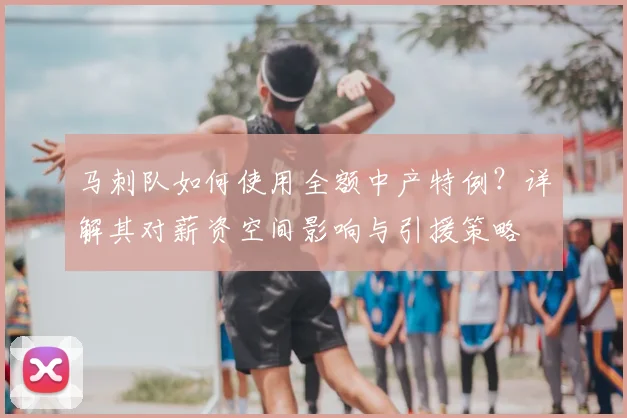 马刺队如何使用全额中产特例？详解其对薪资空间影响与引援策略