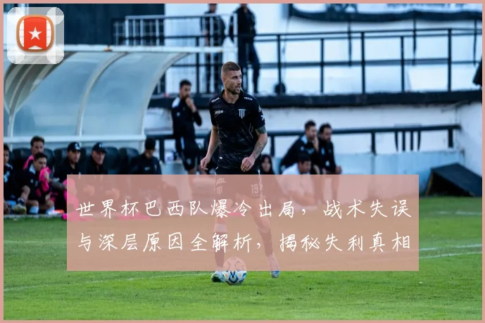 世界杯巴西队爆冷出局，战术失误与深层原因全解析，揭秘失利真相